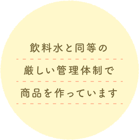 飲料水と同等の厳しい管理体制で商品を作っています